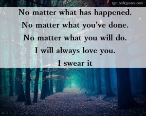 No matter what has happened. No matter what you have done. No matter what you will do. I will always love you. I swear it